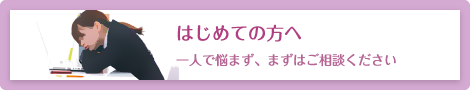 はじめての方へ 一人で悩まず、まずはご相談ください